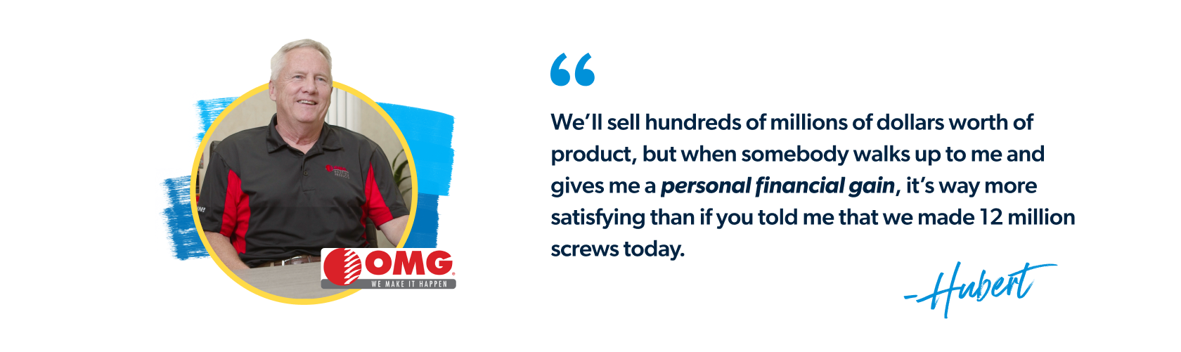 "We’ll sell hundreds of millions of dollars worth of product, but when somebody walks up to me and gives me a personal financial gain, it’s way more satisfying than if you told me that we made 12 million screws today." - Hubert